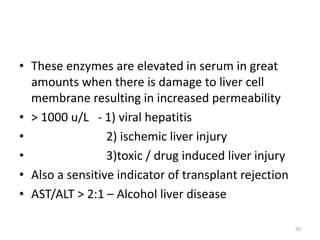 • These enzymes are elevated in serum in great
amounts when there is damage to liver cell
membrane resulting in increased permeability
• > 1000 u/L - 1) viral hepatitis
• 2) ischemic liver injury
• 3)toxic / drug induced liver injury
• Also a sensitive indicator of transplant rejection
• AST/ALT > 2:1 – Alcohol liver disease
50
 