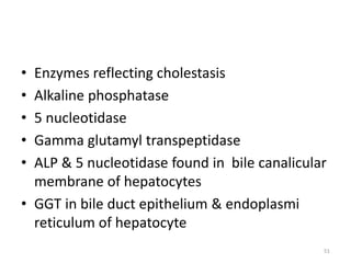• Enzymes reflecting cholestasis
• Alkaline phosphatase
• 5 nucleotidase
• Gamma glutamyl transpeptidase
• ALP & 5 nucleotidase found in bile canalicular
membrane of hepatocytes
• GGT in bile duct epithelium & endoplasmi
reticulum of hepatocyte
51
 