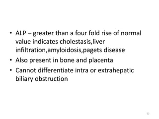 • ALP – greater than a four fold rise of normal
value indicates cholestasis,liver
infiltration,amyloidosis,pagets disease
• Also present in bone and placenta
• Cannot differentiate intra or extrahepatic
biliary obstruction
52
 