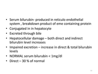 • Serum bilurubin- produced in reticulo endothelial
system , breakdown product of eme containing protein
• Conjugated in in hepatocyte
• Excreted through bile
• Hepatocellular damage – both direct and indirect
bilurubin level increases
• Impaired excretion – increase in direct & total bilurubin
levels
• NORMAL serum bilurubin < 1mg/dl
• Direct – 30 % of normal
53
 