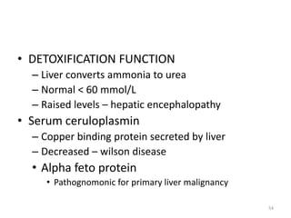 • DETOXIFICATION FUNCTION
– Liver converts ammonia to urea
– Normal < 60 mmol/L
– Raised levels – hepatic encephalopathy
• Serum ceruloplasmin
– Copper binding protein secreted by liver
– Decreased – wilson disease
• Alpha feto protein
• Pathognomonic for primary liver malignancy
54
 