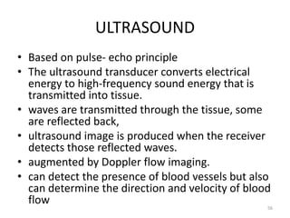 ULTRASOUND
• Based on pulse- echo principle
• The ultrasound transducer converts electrical
energy to high-frequency sound energy that is
transmitted into tissue.
• waves are transmitted through the tissue, some
are reflected back,
• ultrasound image is produced when the receiver
detects those reflected waves.
• augmented by Doppler flow imaging.
• can detect the presence of blood vessels but also
can determine the direction and velocity of blood
flow 56
 