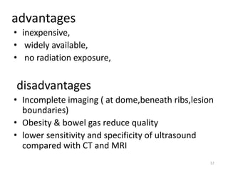advantages
• inexpensive,
• widely available,
• no radiation exposure,
disadvantages
• Incomplete imaging ( at dome,beneath ribs,lesion
boundaries)
• Obesity & bowel gas reduce quality
• lower sensitivity and specificity of ultrasound
compared with CT and MRI
57
 