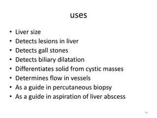 uses
• Liver size
• Detects lesions in liver
• Detects gall stones
• Detects biliary dilatation
• Differentiates solid from cystic masses
• Determines flow in vessels
• As a guide in percutaneous biopsy
• As a guide in aspiration of liver abscess
58
 