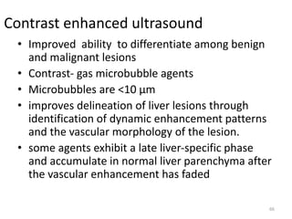 Contrast enhanced ultrasound
• Improved ability to differentiate among benign
and malignant lesions
• Contrast- gas microbubble agents
• Microbubbles are <10 μm
• improves delineation of liver lesions through
identification of dynamic enhancement patterns
and the vascular morphology of the lesion.
• some agents exhibit a late liver-specific phase
and accumulate in normal liver parenchyma after
the vascular enhancement has faded
66
 
