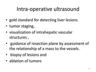 Intra-operative ultrasound
• gold standard for detecting liver lesions
• tumor staging,
• visualization of intrahepatic vascular
structures ,
• guidance of resection plane by assessment of
the relationship of a mass to the vessels.
• biopsy of lesions and
• ablation of tumors
67
 