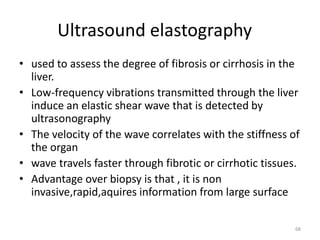 Ultrasound elastography
• used to assess the degree of fibrosis or cirrhosis in the
liver.
• Low-frequency vibrations transmitted through the liver
induce an elastic shear wave that is detected by
ultrasonography
• The velocity of the wave correlates with the stiffness of
the organ
• wave travels faster through fibrotic or cirrhotic tissues.
• Advantage over biopsy is that , it is non
invasive,rapid,aquires information from large surface
68
 