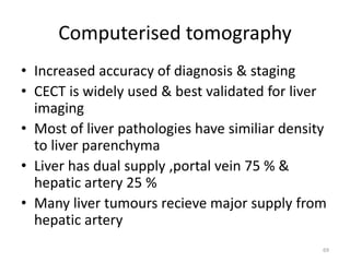Computerised tomography
• Increased accuracy of diagnosis & staging
• CECT is widely used & best validated for liver
imaging
• Most of liver pathologies have similiar density
to liver parenchyma
• Liver has dual supply ,portal vein 75 % &
hepatic artery 25 %
• Many liver tumours recieve major supply from
hepatic artery
69
 