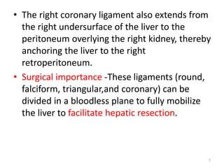• The right coronary ligament also extends from
the right undersurface of the liver to the
peritoneum overlying the right kidney, thereby
anchoring the liver to the right
retroperitoneum.
• Surgical importance -These ligaments (round,
falciform, triangular,and coronary) can be
divided in a bloodless plane to fully mobilize
the liver to facilitate hepatic resection.
7
 