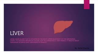 LIVER
LARGE, SOLID GLAND THAT IS SITUATED IN THE RIGHT UPPER QUADRANT OF THE ABDOMINAL
CAVITY. IT IS REDDISH BROWN IN COLOUR, SOFT IN CONSISTENCY, VERY FRIABLE. IT WEIGHS ABOUT
1600GRAMS IN MALES AND 1400GRAMS IN FEMALES.
By- Achal Sharma
 