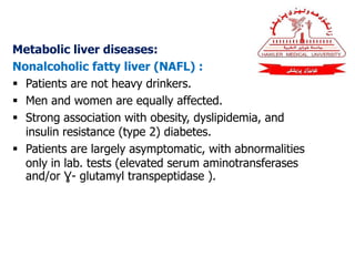Metabolic liver diseases:
Nonalcoholic fatty liver (NAFL) :
 Patients are not heavy drinkers.
 Men and women are equally affected.
 Strong association with obesity, dyslipidemia, and
insulin resistance (type 2) diabetes.
 Patients are largely asymptomatic, with abnormalities
only in lab. tests (elevated serum aminotransferases
and/or Ɣ- glutamyl transpeptidase ).
 