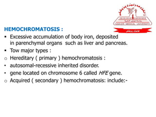 HEMOCHROMATOSIS :
 Excessive accumulation of body iron, deposited
in parenchymal organs such as liver and pancreas.
 Tow major types :
o Hereditary ( primary ) hemochromatosis :
• autosomal-recessive inherited disorder.
• gene located on chromosome 6 called HFE gene.
o Acquired ( secondary ) hemochromatosis: include:-
 