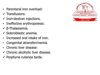 • Parenteral iron overload:
 Transfusions.
 Iron-dextran injections.
• Ineffective erythropoiesis:
 β-Thalassemia.
 Sideroblastic anemia.
• Increased oral intake of iron.
• Congenital atransferrinemia.
• Chronic liver disease:
 Chronic alcoholic liver disease.
 Porphyria cutanea tarda.
 
