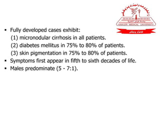  Fully developed cases exhibit:
(1) micronodular cirrhosis in all patients.
(2) diabetes mellitus in 75% to 80% of patients.
(3) skin pigmentation in 75% to 80% of patients.
 Symptoms first appear in fifth to sixth decades of life.
 Males predominate (5 - 7:1).
 