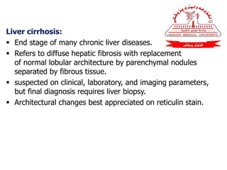 Liver cirrhosis:
 End stage of many chronic liver diseases.
 Refers to diffuse hepatic fibrosis with replacement
of normal lobular architecture by parenchymal nodules
separated by fibrous tissue.
 suspected on clinical, laboratory, and imaging parameters,
but final diagnosis requires liver biopsy.
 Architectural changes best appreciated on reticulin stain.
 