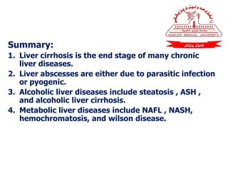 Summary:
1. Liver cirrhosis is the end stage of many chronic
liver diseases.
2. Liver abscesses are either due to parasitic infection
or pyogenic.
3. Alcoholic liver diseases include steatosis , ASH ,
and alcoholic liver cirrhosis.
4. Metabolic liver diseases include NAFL , NASH,
hemochromatosis, and wilson disease.
 