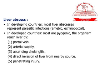 Liver abscess :
 In developing countries: most liver abscesses
represent parasitic infections (amebic, echinococcal).
 In developed countries: most are pyogenic, the organism
reach liver by:
(1) portal vein.
(2) arterial supply.
(3) ascending cholangitis.
(4) direct invasion of liver from nearby source.
(5) penetrating injury.
 