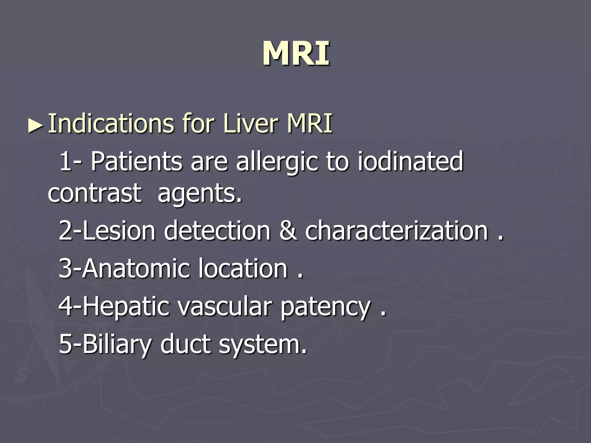 MRI
►Indications for Liver MRI
1- Patients are allergic to iodinated
contrast agents.
2-Lesion detection & characterization .
3-Anatomic location .
4-Hepatic vascular patency .
5-Biliary duct system.
 