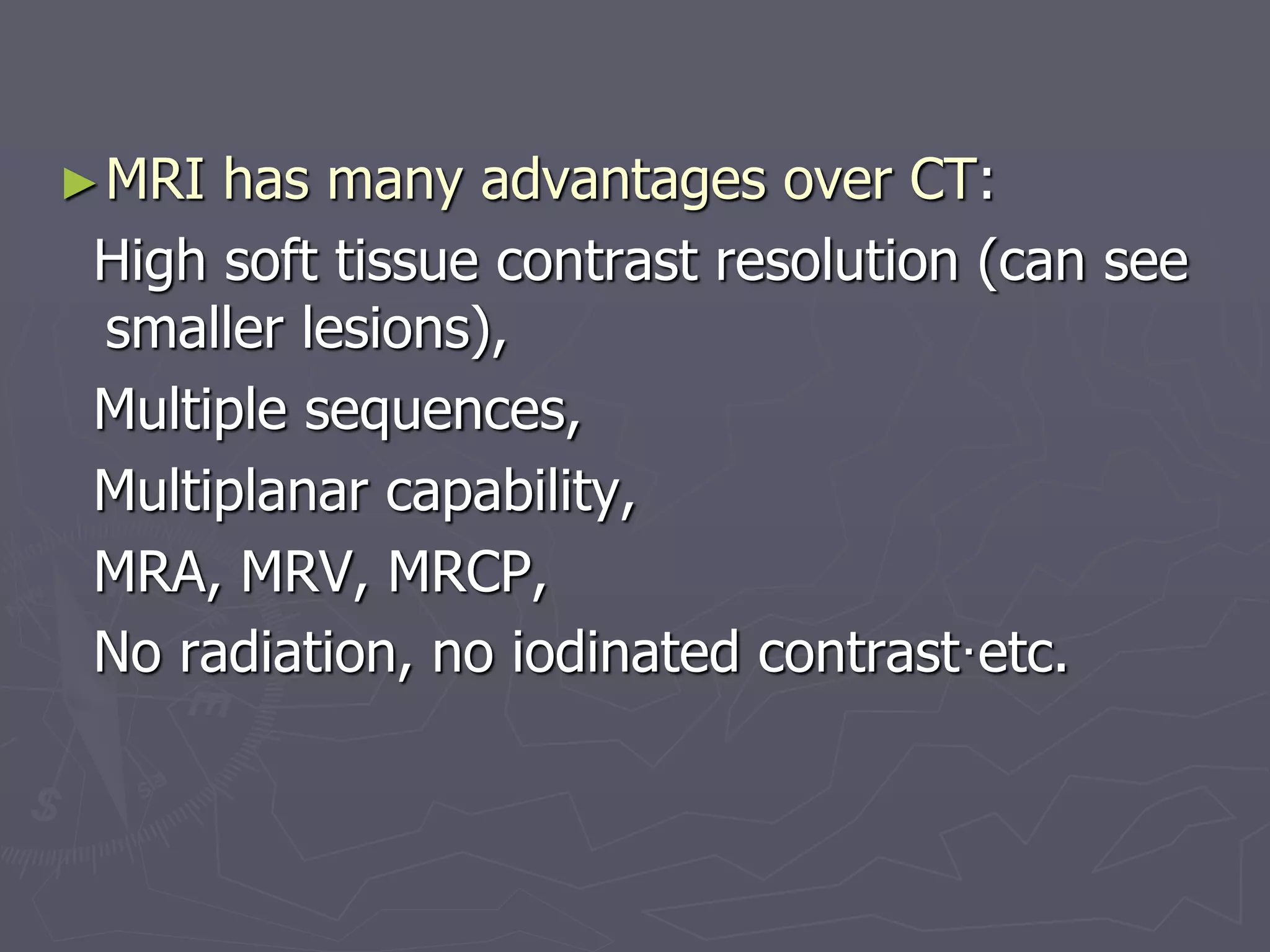 ►MRI has many advantages over CT:
High soft tissue contrast resolution (can see
smaller lesions),
Multiple sequences,
Multiplanar capability,
MRA, MRV, MRCP,
No radiation, no iodinated contrast·etc.
 