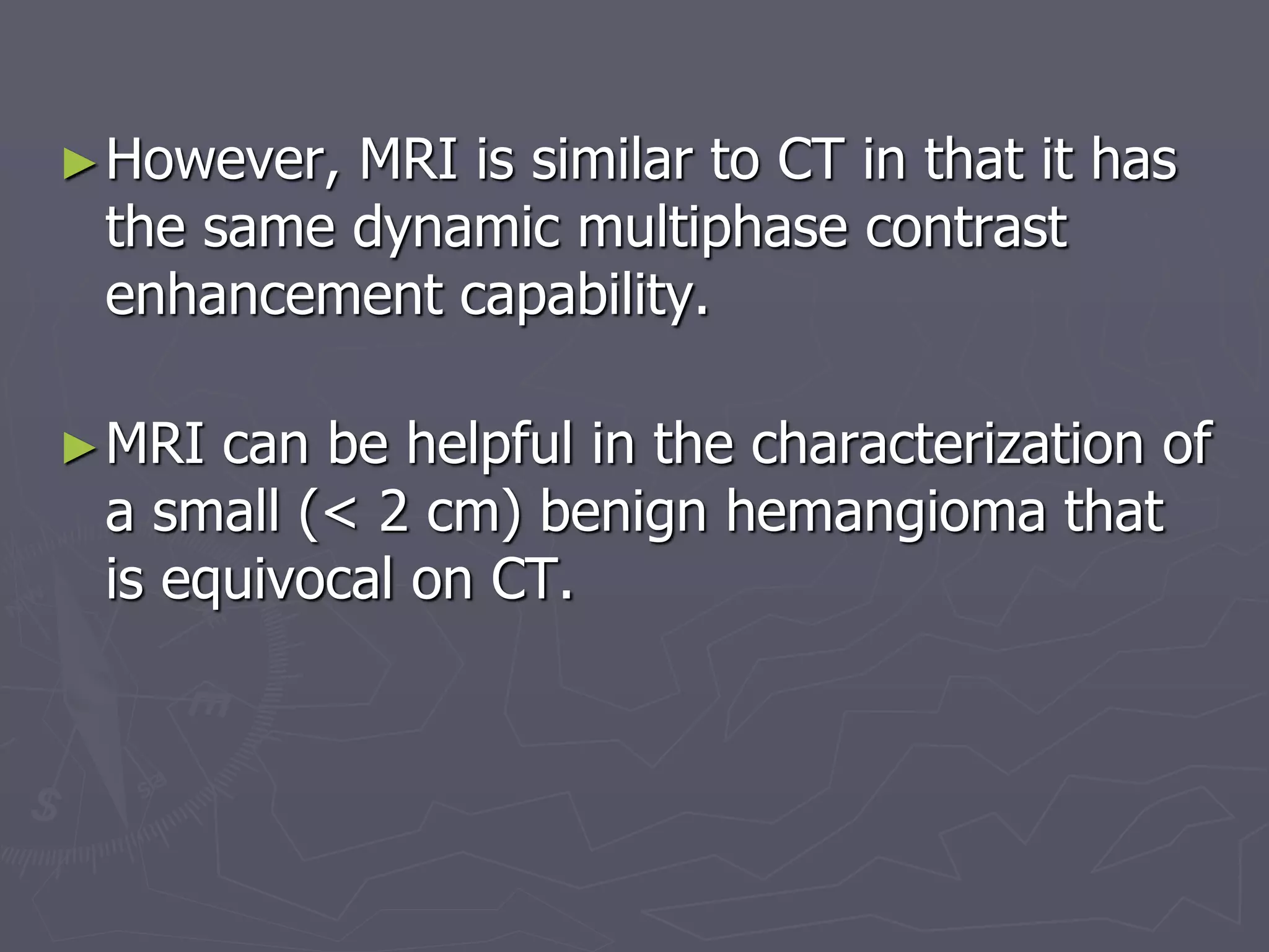 ►However, MRI is similar to CT in that it has
the same dynamic multiphase contrast
enhancement capability.
►MRI can be helpful in the characterization of
a small (< 2 cm) benign hemangioma that
is equivocal on CT.
 