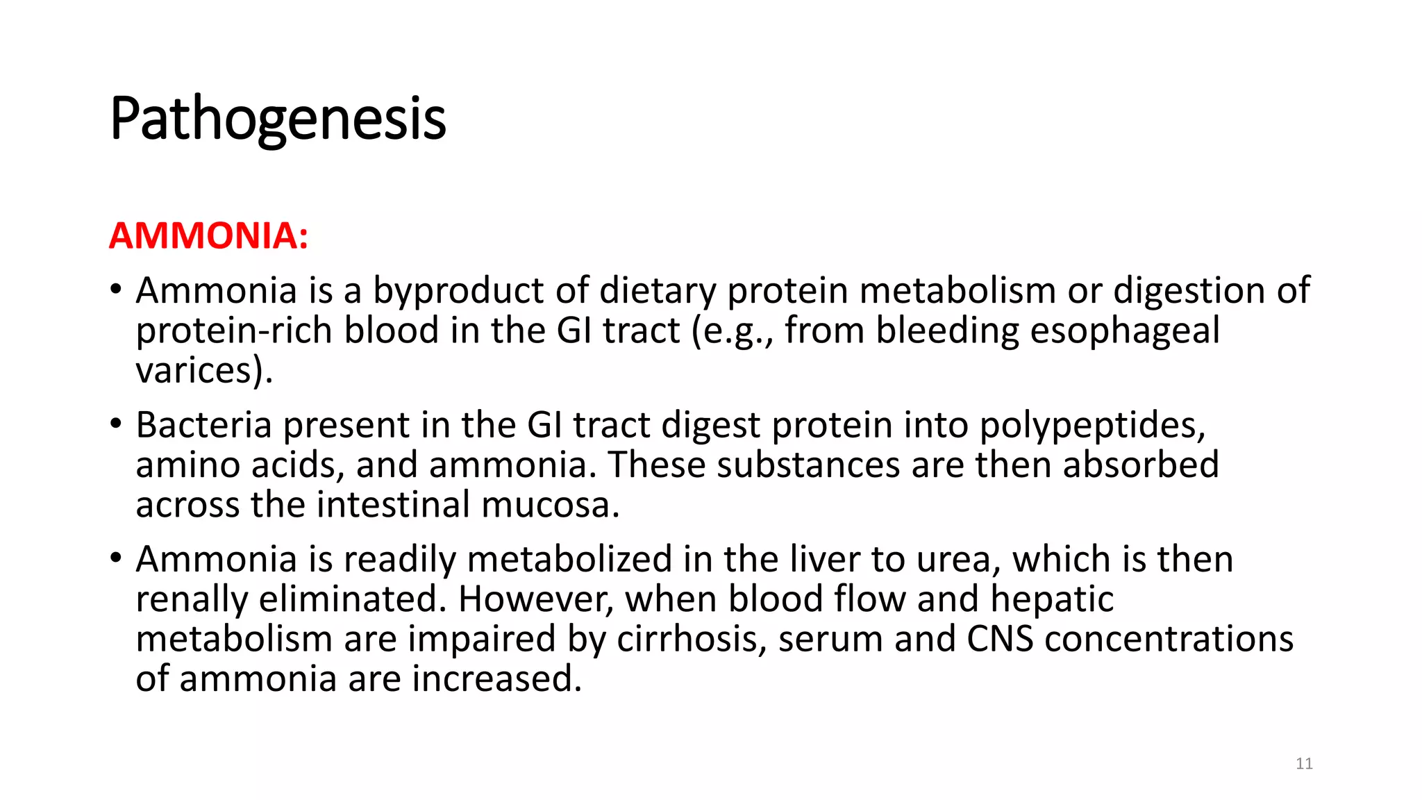 Pathogenesis
AMMONIA:
• Ammonia is a byproduct of dietary protein metabolism or digestion of
protein-rich blood in the GI tract (e.g., from bleeding esophageal
varices).
• Bacteria present in the GI tract digest protein into polypeptides,
amino acids, and ammonia. These substances are then absorbed
across the intestinal mucosa.
• Ammonia is readily metabolized in the liver to urea, which is then
renally eliminated. However, when blood flow and hepatic
metabolism are impaired by cirrhosis, serum and CNS concentrations
of ammonia are increased.
11
 