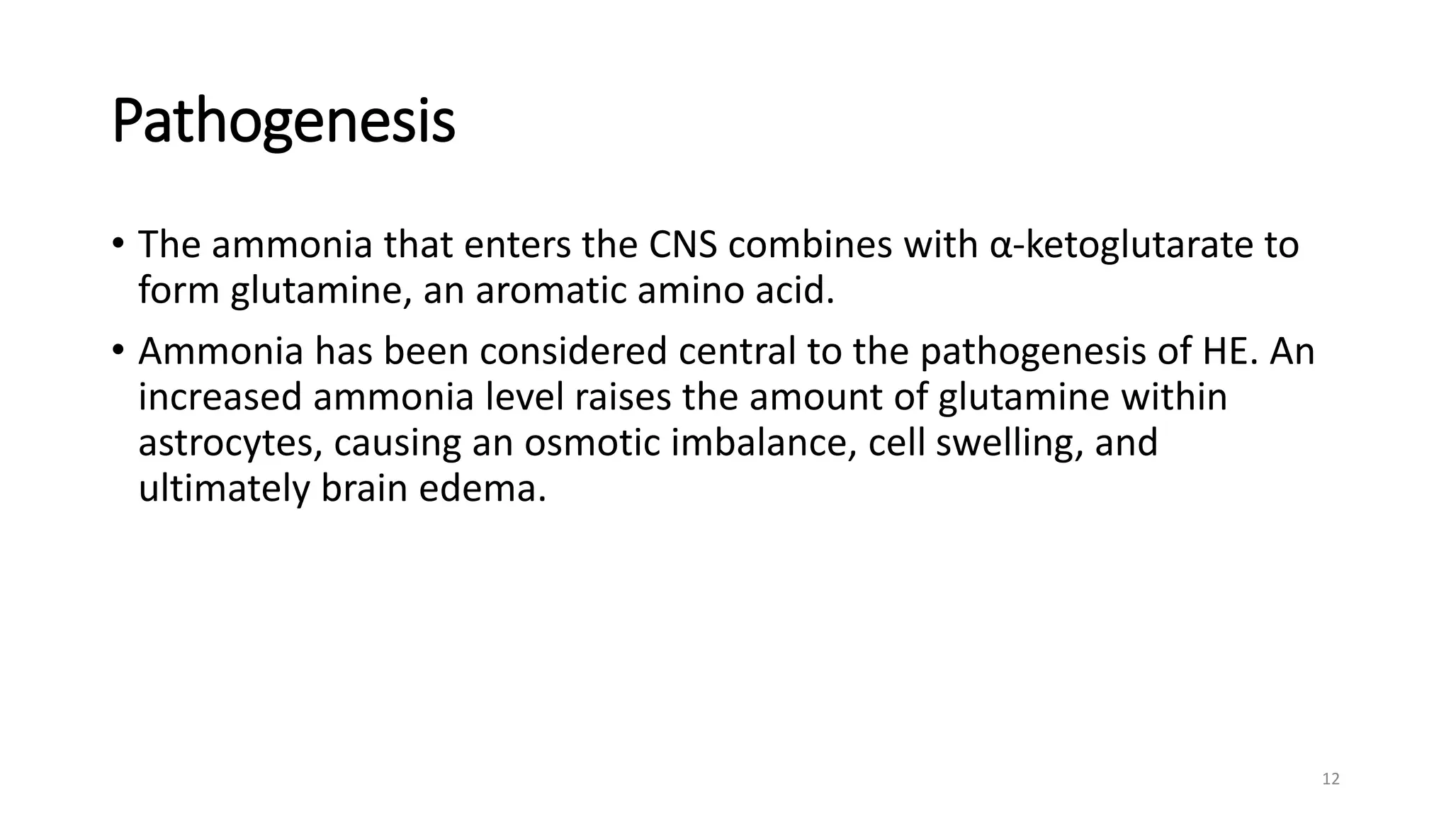 Pathogenesis
• The ammonia that enters the CNS combines with α-ketoglutarate to
form glutamine, an aromatic amino acid.
• Ammonia has been considered central to the pathogenesis of HE. An
increased ammonia level raises the amount of glutamine within
astrocytes, causing an osmotic imbalance, cell swelling, and
ultimately brain edema.
12
 