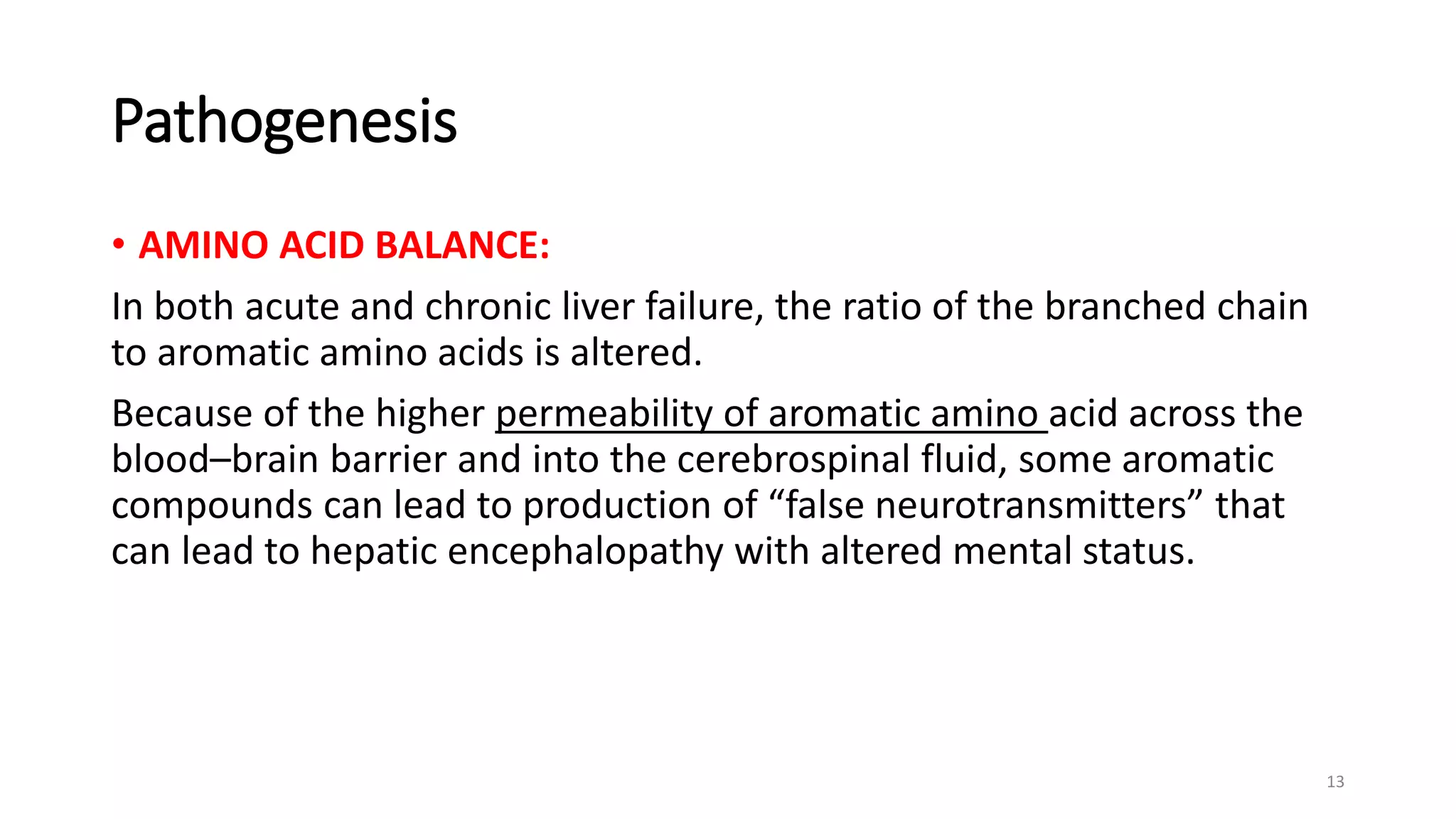 Pathogenesis
• AMINO ACID BALANCE:
In both acute and chronic liver failure, the ratio of the branched chain
to aromatic amino acids is altered.
Because of the higher permeability of aromatic amino acid across the
blood–brain barrier and into the cerebrospinal fluid, some aromatic
compounds can lead to production of “false neurotransmitters” that
can lead to hepatic encephalopathy with altered mental status.
13
 