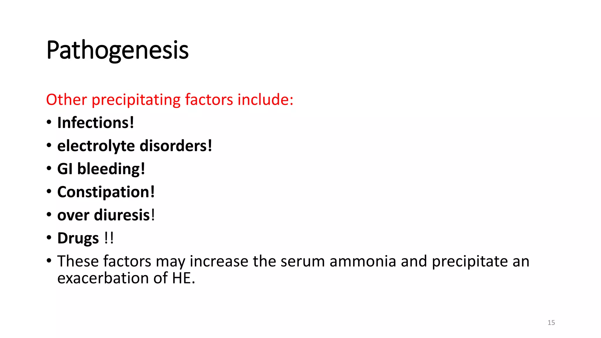 Pathogenesis
Other precipitating factors include:
• Infections!
• electrolyte disorders!
• GI bleeding!
• Constipation!
• over diuresis!
• Drugs !!
• These factors may increase the serum ammonia and precipitate an
exacerbation of HE.
15
 