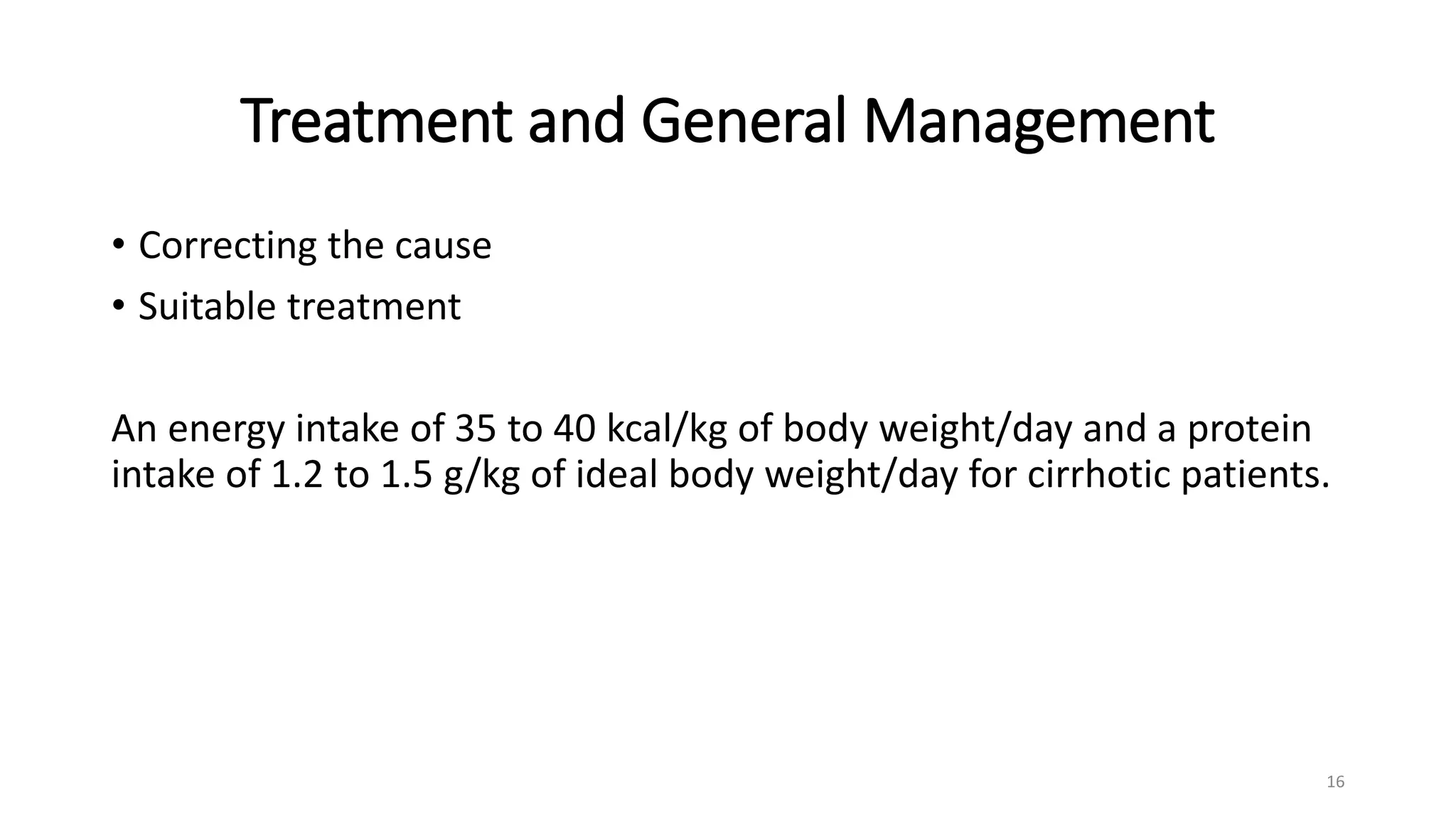 Treatment and General Management
• Correcting the cause
• Suitable treatment
An energy intake of 35 to 40 kcal/kg of body weight/day and a protein
intake of 1.2 to 1.5 g/kg of ideal body weight/day for cirrhotic patients.
16
 