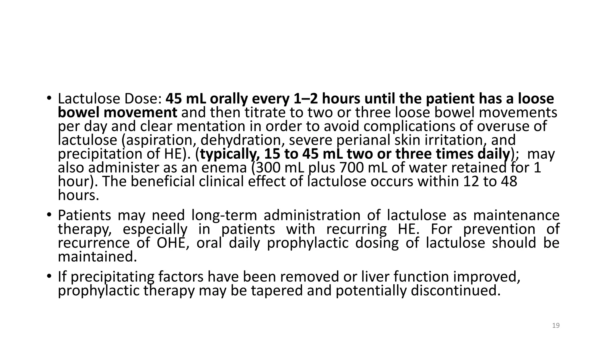 • Lactulose Dose: 45 mL orally every 1–2 hours until the patient has a loose
bowel movement and then titrate to two or three loose bowel movements
per day and clear mentation in order to avoid complications of overuse of
lactulose (aspiration, dehydration, severe perianal skin irritation, and
precipitation of HE). (typically, 15 to 45 mL two or three times daily); may
also administer as an enema (300 mL plus 700 mL of water retained for 1
hour). The beneficial clinical effect of lactulose occurs within 12 to 48
hours.
• Patients may need long-term administration of lactulose as maintenance
therapy, especially in patients with recurring HE. For prevention of
recurrence of OHE, oral daily prophylactic dosing of lactulose should be
maintained.
• If precipitating factors have been removed or liver function improved,
prophylactic therapy may be tapered and potentially discontinued.
19
 