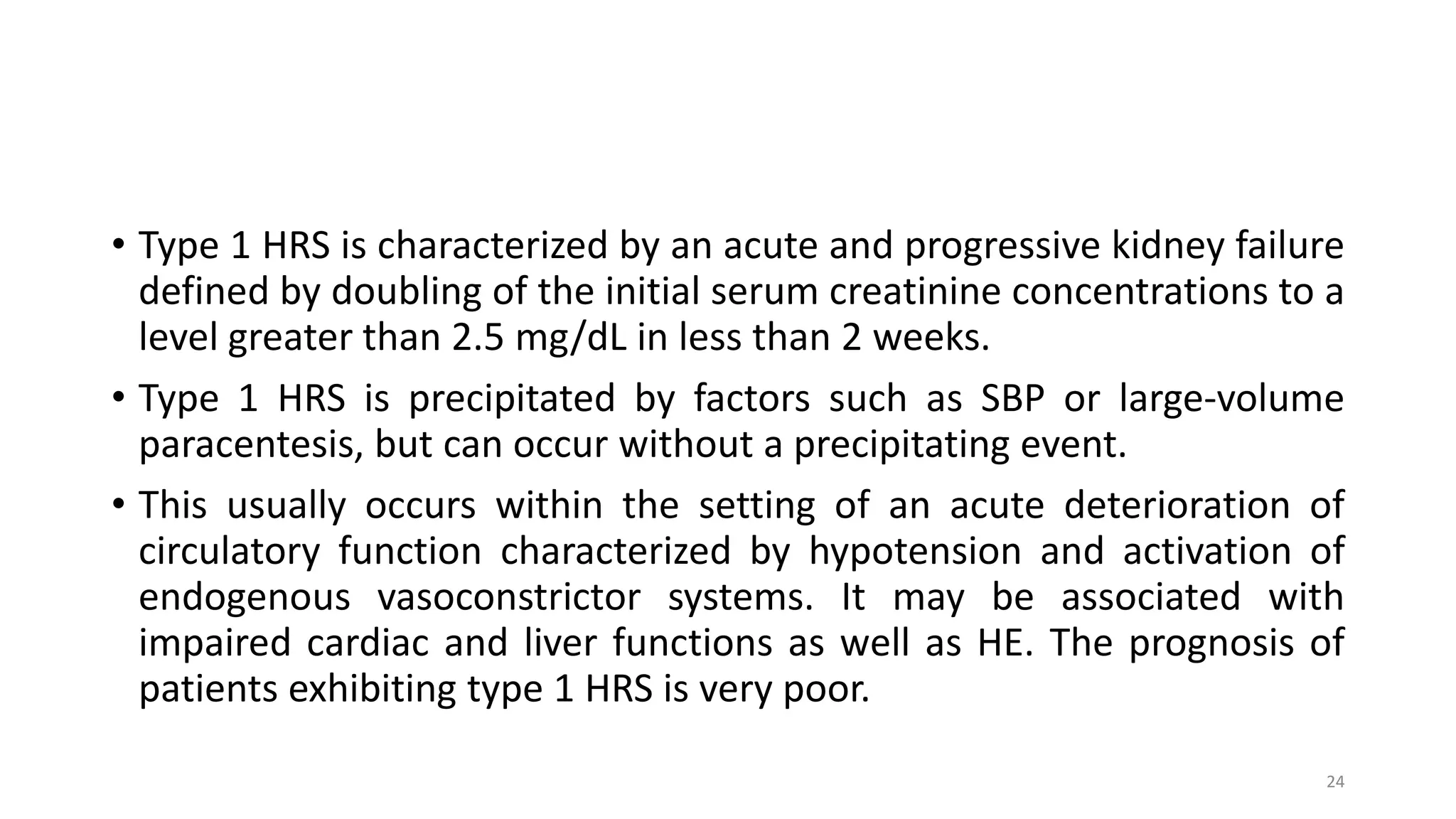 • Type 1 HRS is characterized by an acute and progressive kidney failure
defined by doubling of the initial serum creatinine concentrations to a
level greater than 2.5 mg/dL in less than 2 weeks.
• Type 1 HRS is precipitated by factors such as SBP or large-volume
paracentesis, but can occur without a precipitating event.
• This usually occurs within the setting of an acute deterioration of
circulatory function characterized by hypotension and activation of
endogenous vasoconstrictor systems. It may be associated with
impaired cardiac and liver functions as well as HE. The prognosis of
patients exhibiting type 1 HRS is very poor.
24
 
