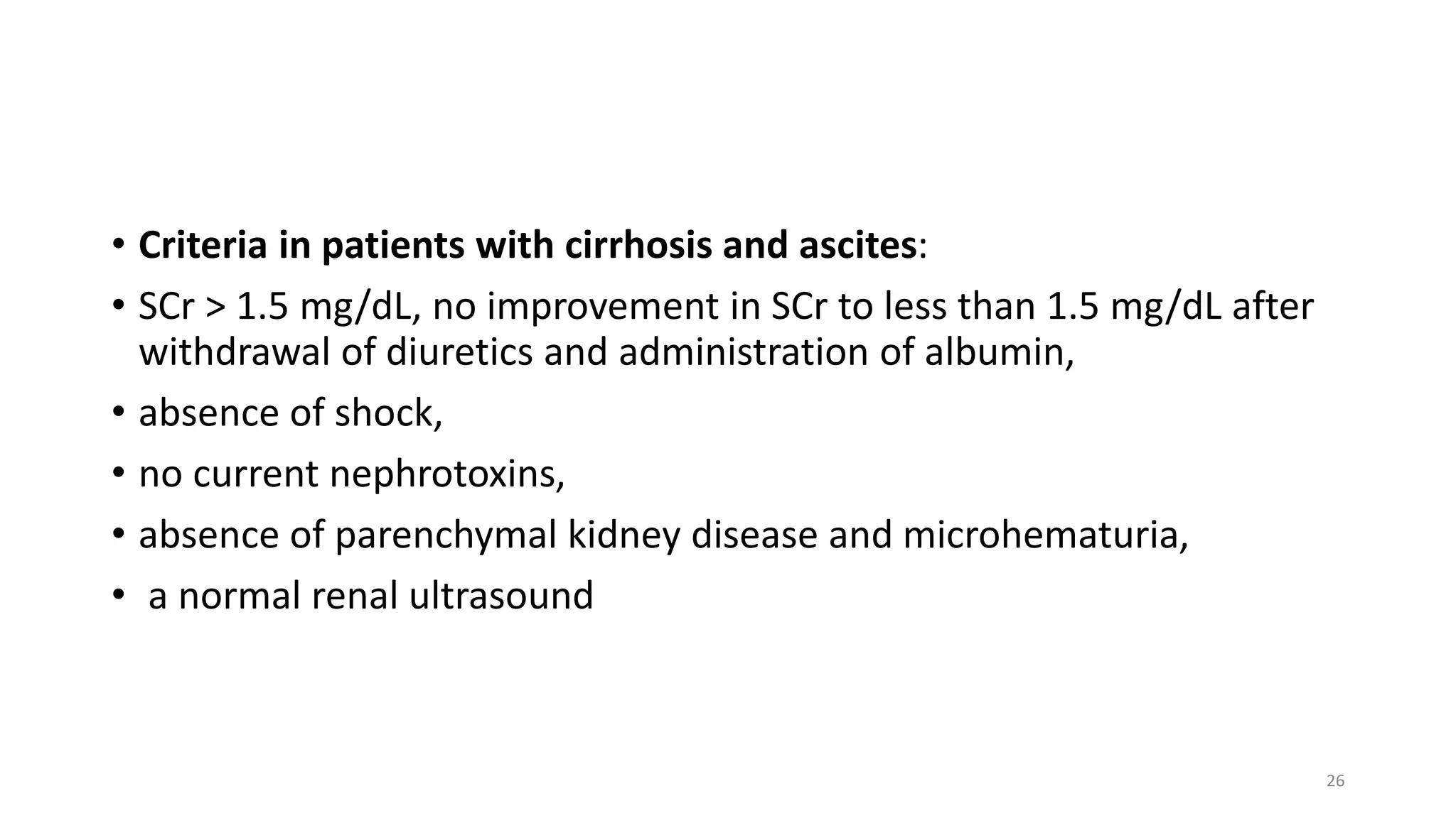 • Criteria in patients with cirrhosis and ascites:
• SCr > 1.5 mg/dL, no improvement in SCr to less than 1.5 mg/dL after
withdrawal of diuretics and administration of albumin,
• absence of shock,
• no current nephrotoxins,
• absence of parenchymal kidney disease and microhematuria,
• a normal renal ultrasound
26
 
