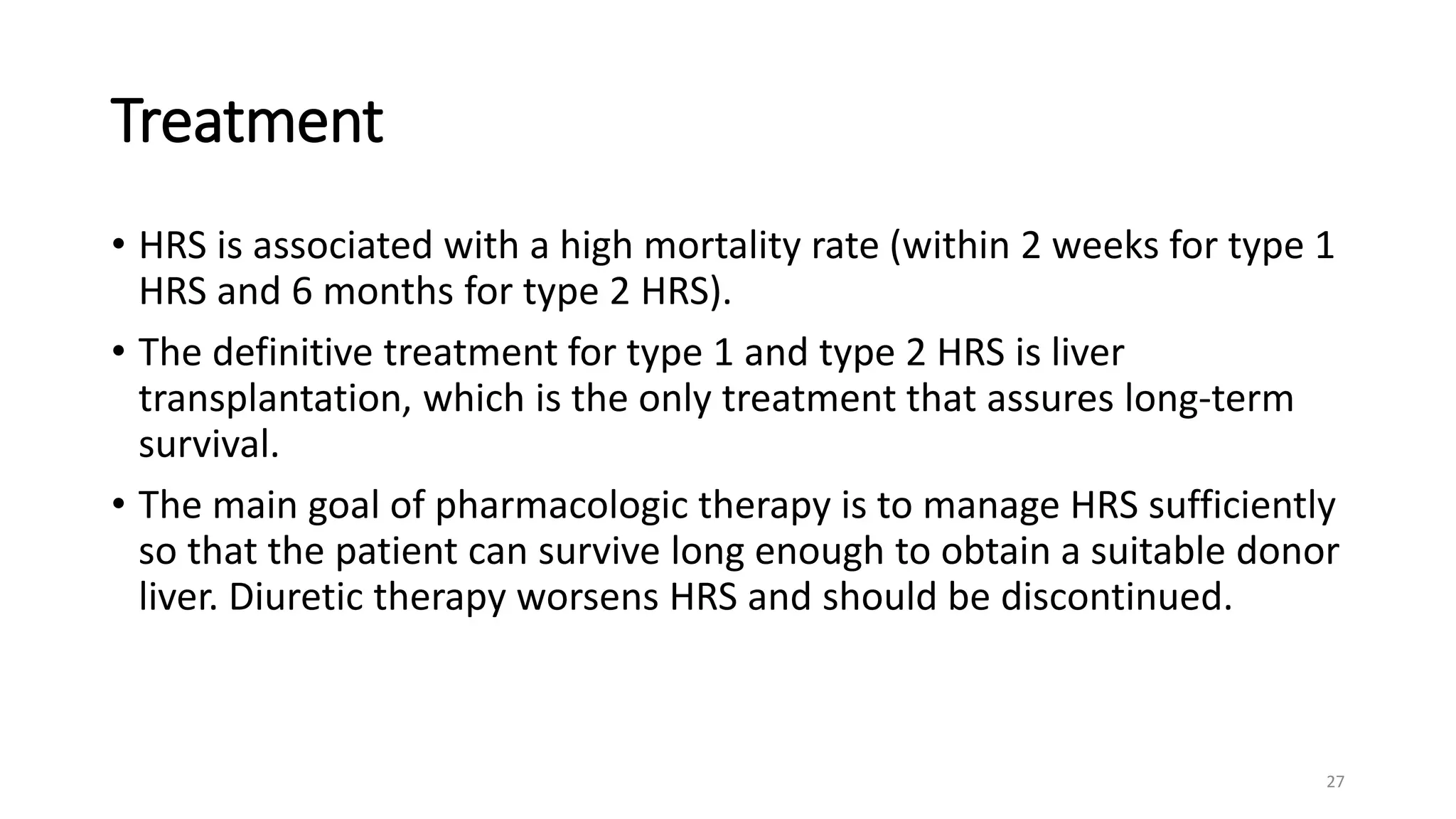Treatment
• HRS is associated with a high mortality rate (within 2 weeks for type 1
HRS and 6 months for type 2 HRS).
• The definitive treatment for type 1 and type 2 HRS is liver
transplantation, which is the only treatment that assures long-term
survival.
• The main goal of pharmacologic therapy is to manage HRS sufficiently
so that the patient can survive long enough to obtain a suitable donor
liver. Diuretic therapy worsens HRS and should be discontinued.
27
 