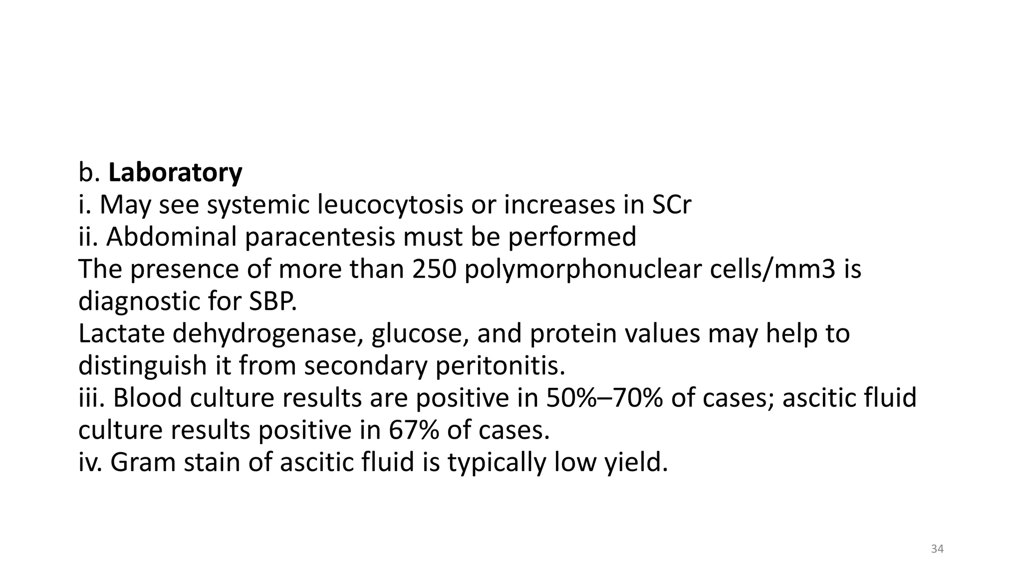 b. Laboratory
i. May see systemic leucocytosis or increases in SCr
ii. Abdominal paracentesis must be performed
The presence of more than 250 polymorphonuclear cells/mm3 is
diagnostic for SBP.
Lactate dehydrogenase, glucose, and protein values may help to
distinguish it from secondary peritonitis.
iii. Blood culture results are positive in 50%–70% of cases; ascitic fluid
culture results positive in 67% of cases.
iv. Gram stain of ascitic fluid is typically low yield.
34
 