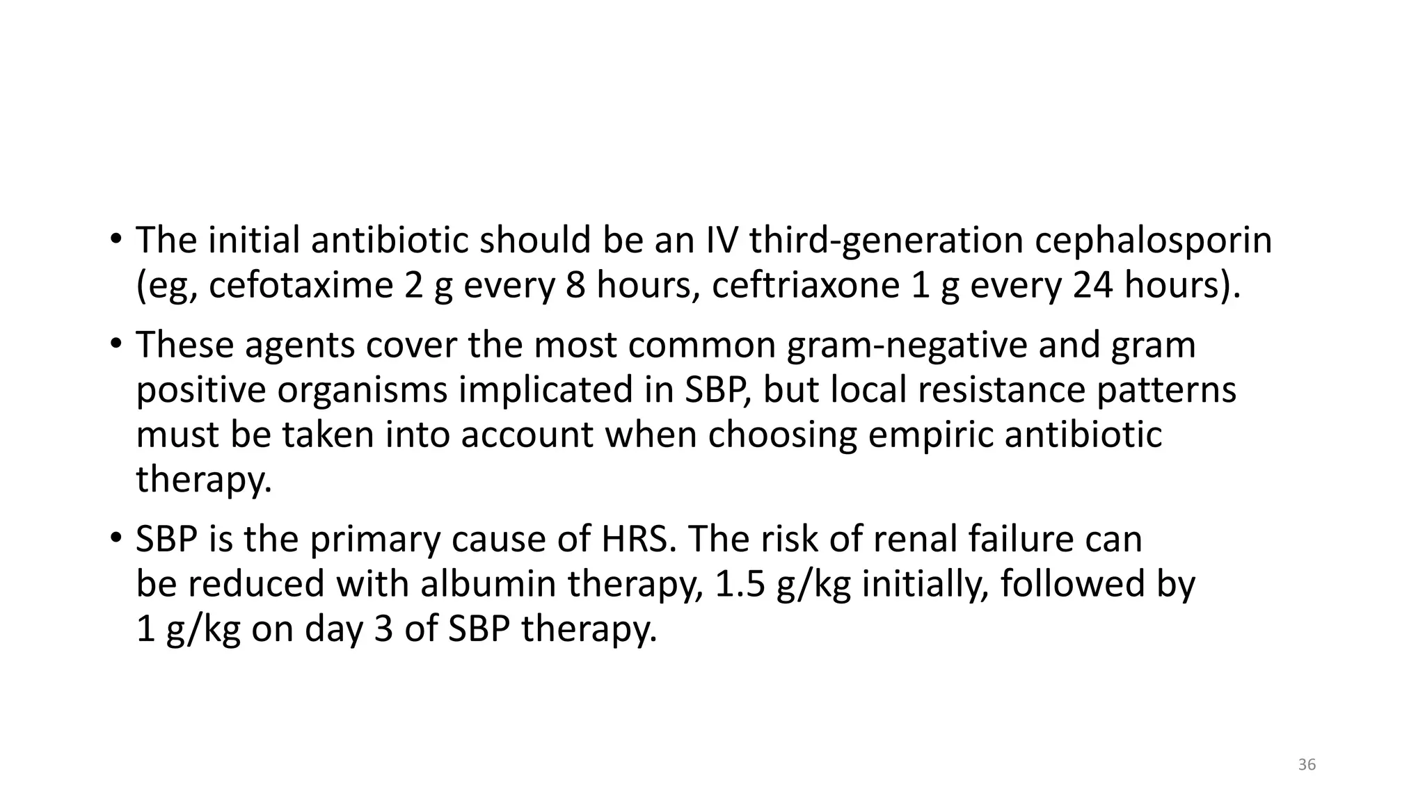 • The initial antibiotic should be an IV third-generation cephalosporin
(eg, cefotaxime 2 g every 8 hours, ceftriaxone 1 g every 24 hours).
• These agents cover the most common gram-negative and gram
positive organisms implicated in SBP, but local resistance patterns
must be taken into account when choosing empiric antibiotic
therapy.
• SBP is the primary cause of HRS. The risk of renal failure can
be reduced with albumin therapy, 1.5 g/kg initially, followed by
1 g/kg on day 3 of SBP therapy.
36
 