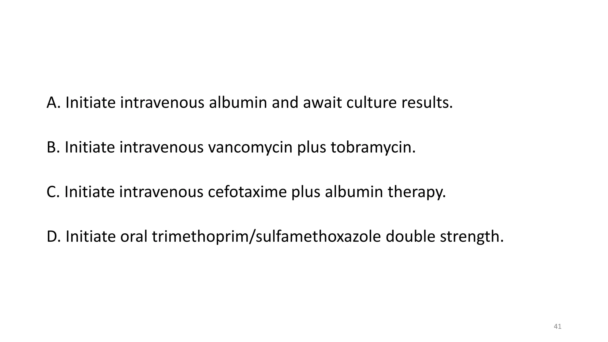 A. Initiate intravenous albumin and await culture results.
B. Initiate intravenous vancomycin plus tobramycin.
C. Initiate intravenous cefotaxime plus albumin therapy.
D. Initiate oral trimethoprim/sulfamethoxazole double strength.
41
 