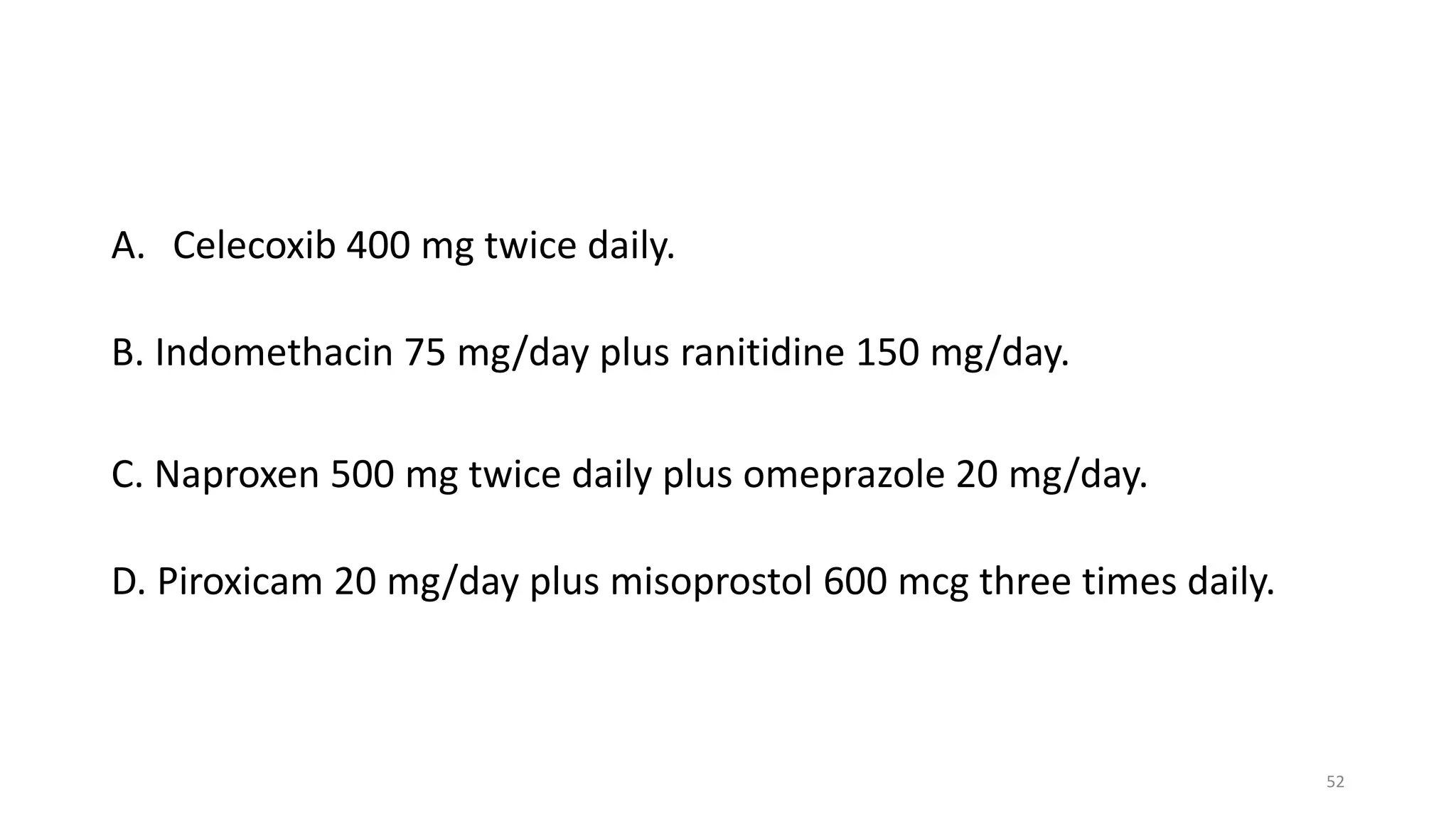 A. Celecoxib 400 mg twice daily.
B. Indomethacin 75 mg/day plus ranitidine 150 mg/day.
C. Naproxen 500 mg twice daily plus omeprazole 20 mg/day.
D. Piroxicam 20 mg/day plus misoprostol 600 mcg three times daily.
52
 