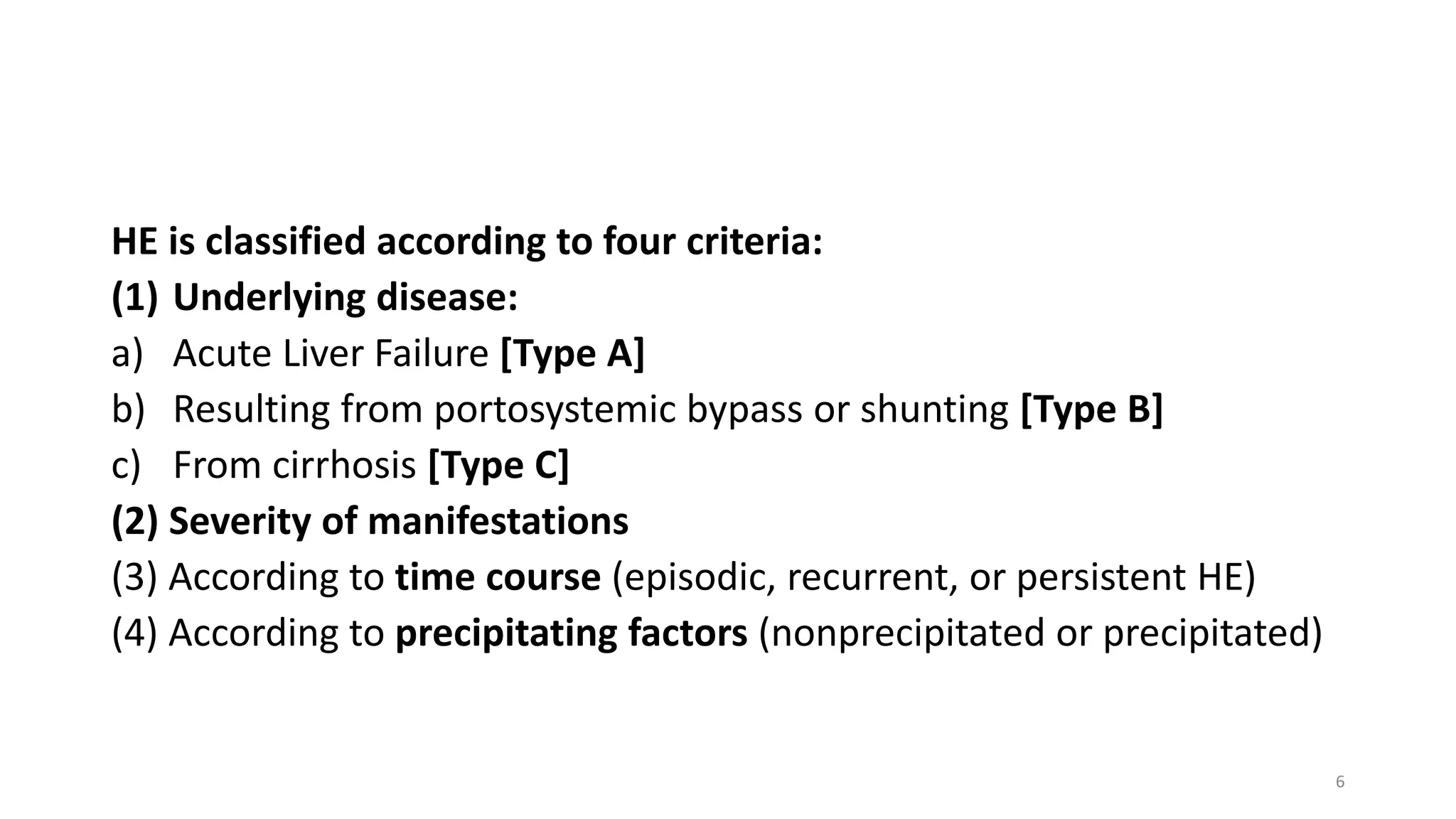 HE is classified according to four criteria:
(1) Underlying disease:
a) Acute Liver Failure [Type A]
b) Resulting from portosystemic bypass or shunting [Type B]
c) From cirrhosis [Type C]
(2) Severity of manifestations
(3) According to time course (episodic, recurrent, or persistent HE)
(4) According to precipitating factors (nonprecipitated or precipitated)
6
 