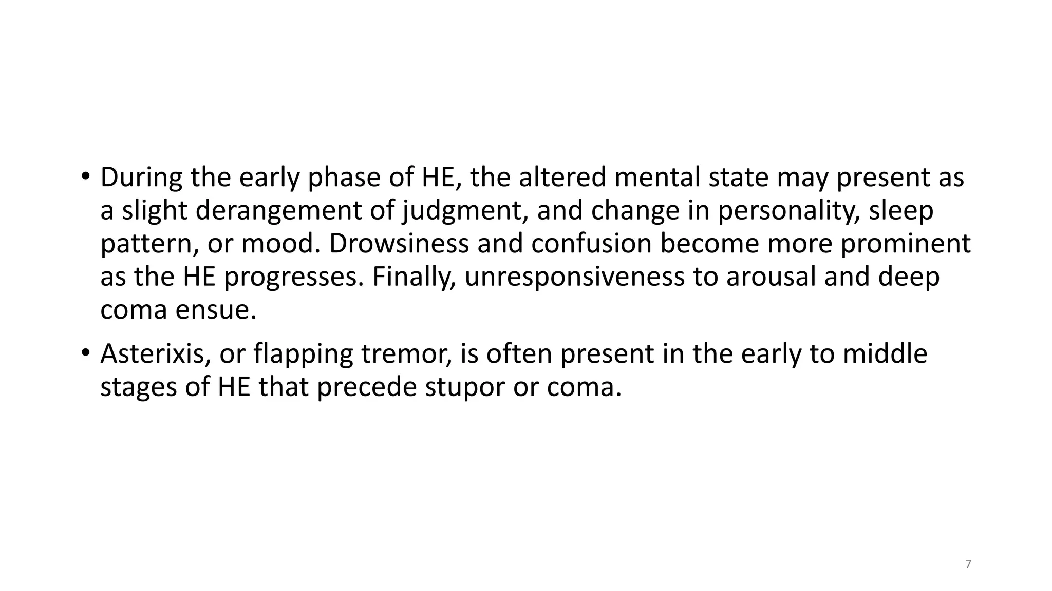 • During the early phase of HE, the altered mental state may present as
a slight derangement of judgment, and change in personality, sleep
pattern, or mood. Drowsiness and confusion become more prominent
as the HE progresses. Finally, unresponsiveness to arousal and deep
coma ensue.
• Asterixis, or flapping tremor, is often present in the early to middle
stages of HE that precede stupor or coma.
7
 