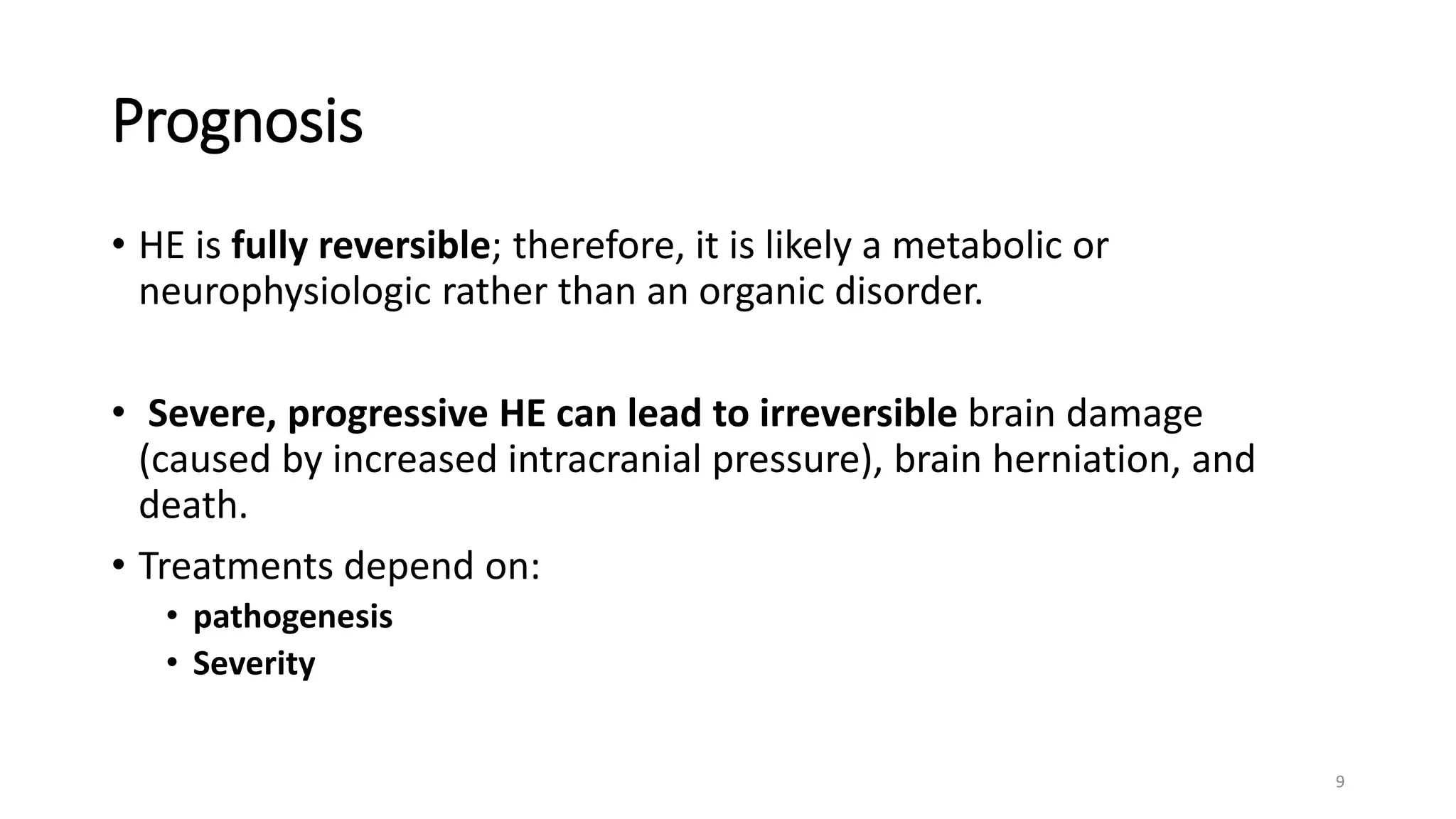 Prognosis
• HE is fully reversible; therefore, it is likely a metabolic or
neurophysiologic rather than an organic disorder.
• Severe, progressive HE can lead to irreversible brain damage
(caused by increased intracranial pressure), brain herniation, and
death.
• Treatments depend on:
• pathogenesis
• Severity
9
 