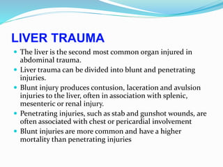 LIVER TRAUMA
 The liver is the second most common organ injured in
abdominal trauma.
 Liver trauma can be divided into blunt and penetrating
injuries.
 Blunt injury produces contusion, laceration and avulsion
injuries to the liver, often in association with splenic,
mesenteric or renal injury.
 Penetrating injuries, such as stab and gunshot wounds, are
often associated with chest or pericardial involvement
 Blunt injuries are more common and have a higher
mortality than penetrating injuries
 