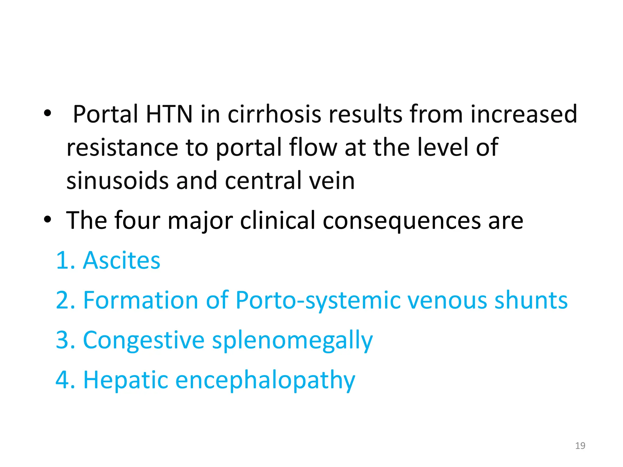 19
• Portal HTN in cirrhosis results from increased
resistance to portal flow at the level of
sinusoids and central vein
• The four major clinical consequences are
1. Ascites
2. Formation of Porto-systemic venous shunts
3. Congestive splenomegally
4. Hepatic encephalopathy
 
