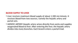 BLOOD SUPPLY TO LIVER
• Liver receives maximum blood supply of about 1,500 mL/minute. It
receives blood from two sources, namely the hepatic artery and
portal vein.
• HEPATIC ARTERY Hepatic artery arises directly from aorta and supplies
oxygenated blood to liver. After entering the liver, the hepatic artery
divides into many branches. Each branch enters a portal triad.
 