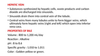 HEPATIC VEIN
• Substances synthesized by hepatic cells, waste products and carbon
dioxide are discharged into sinusoids.
• Sinusoids drain them into central vein of the lobule.
• Central veins from many lobules unite to form bigger veins, which
ultimately form hepatic veins (right and left) which open into inferior
vena cava.
PROPERTIES OF BILE
Volume : 800 to 1,200 mL/day
Reaction : Alkaline
pH : 8 to 8.6
Specific gravity : 1.010 to 1.011
Color : Golden yellow or green.
 