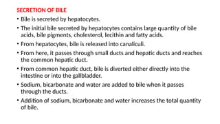 SECRETION OF BILE
• Bile is secreted by hepatocytes.
• The initial bile secreted by hepatocytes contains large quantity of bile
acids, bile pigments, cholesterol, lecithin and fatty acids.
• From hepatocytes, bile is released into canaliculi.
• From here, it passes through small ducts and hepatic ducts and reaches
the common hepatic duct.
• From common hepatic duct, bile is diverted either directly into the
intestine or into the gallbladder.
• Sodium, bicarbonate and water are added to bile when it passes
through the ducts.
• Addition of sodium, bicarbonate and water increases the total quantity
of bile.
 