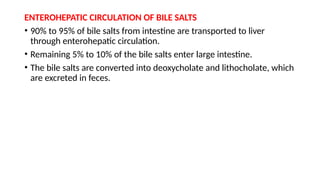 ENTEROHEPATIC CIRCULATION OF BILE SALTS
• 90% to 95% of bile salts from intestine are transported to liver
through enterohepatic circulation.
• Remaining 5% to 10% of the bile salts enter large intestine.
• The bile salts are converted into deoxycholate and lithocholate, which
are excreted in feces.
 