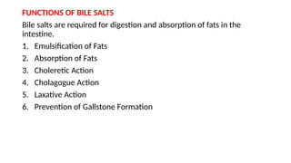 FUNCTIONS OF BILE SALTS
Bile salts are required for digestion and absorption of fats in the
intestine.
1. Emulsification of Fats
2. Absorption of Fats
3. Choleretic Action
4. Cholagogue Action
5. Laxative Action
6. Prevention of Gallstone Formation
 