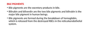 BILE PIGMENTS
• Bile pigments are the excretory products in bile.
• Bilirubin and biliverdin are the two bile pigments and bilirubin is the
major bile pigment in human beings.
• Bile pigments are formed during the breakdown of hemoglobin,
which is released from the destroyed RBCs in the reticuloendothelial
system.
 
