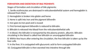 FORMATION AND EXCRETION OF BILE PIGMENTS
Stages of formation and circulation of bile pigments:
1. Senile erythrocytes are destroyed in reticuloendothelial system and hemoglobin is
released from them
2. Hemoglobin is broken into globin and heme
3. Heme is split into iron and the pigment biliverdin
4. Iron goes to iron pool and is reused
5. First formed pigment biliverdin is reduced to bilirubin.
6. Bilirubin is released into blood from the reticuloendothelial cells
7. In blood, the bilirubin is transported by the plasma protein, albumin. Bilirubin
circulating in the blood is called free bilirubin or unconjugated bilirubin
8. Within few hours after entering the circulation, the free bilirubin is taken up by the
liver cells
9. In the liver, it is conjugated with glucuronic acid to form conjugated bilirubin
10. Conjugated bilirubin is then excreted into intestine through bile
 