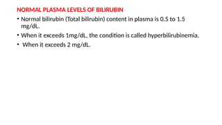 NORMAL PLASMA LEVELS OF BILIRUBIN
• Normal bilirubin (Total bilirubin) content in plasma is 0.5 to 1.5
mg/dL.
• When it exceeds 1mg/dL, the condition is called hyperbilirubinemia.
• When it exceeds 2 mg/dL.
 